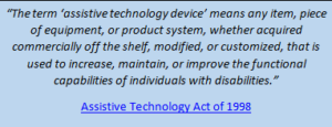 “The term ‘assistive technology device’ means any item, piece of equipment, or product system, whether acquired commercially off the shelf, modified, or customized, that is used to increase, maintain, or improve the functional capabilities of individuals with disabilities.” –Assistive Technology Act of 1998