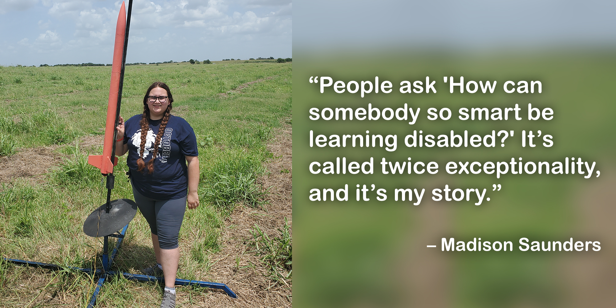 Madison is standing next to a rocket in a field with this quote: "People ask 'How can somebody so smart be learning disabled?' It's called twice exceptionality and it's my story."